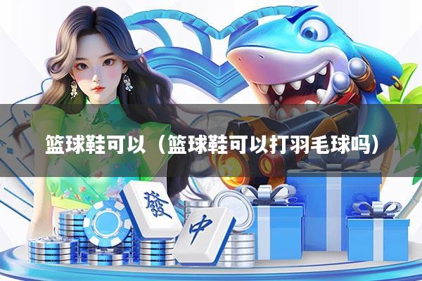 篮球鞋可以（篮球鞋可以打羽毛球吗）